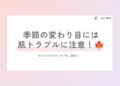 季節の変わり目は肌トラブルに注意！
